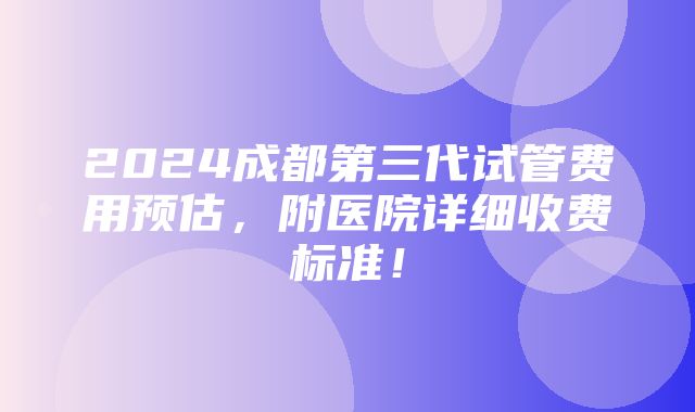 2024成都第三代试管费用预估，附医院详细收费标准！