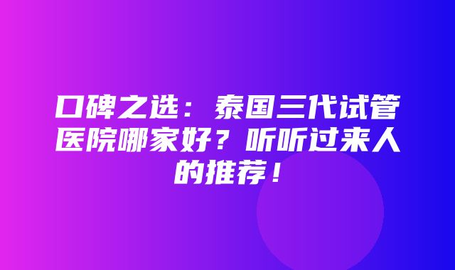 口碑之选：泰国三代试管医院哪家好？听听过来人的推荐！