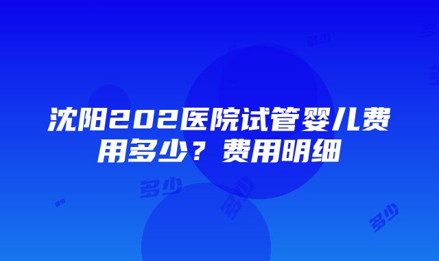 沈阳202医院试管婴儿费用多少？费用明细