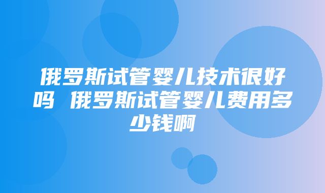 俄罗斯试管婴儿技术很好吗 俄罗斯试管婴儿费用多少钱啊