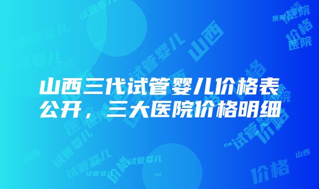 山西三代试管婴儿价格表公开，三大医院价格明细