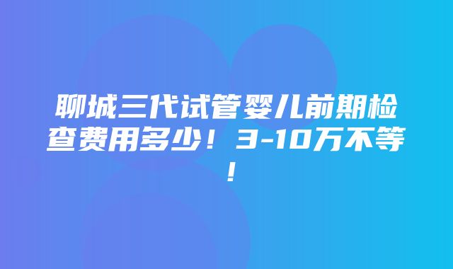 聊城三代试管婴儿前期检查费用多少！3-10万不等！