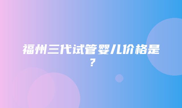 福州三代试管婴儿价格是？