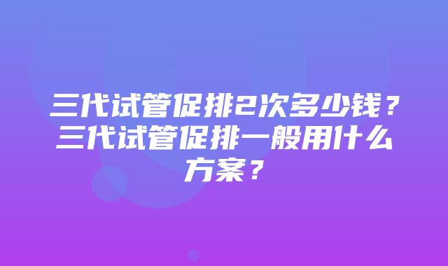 三代试管促排2次多少钱？三代试管促排一般用什么方案？