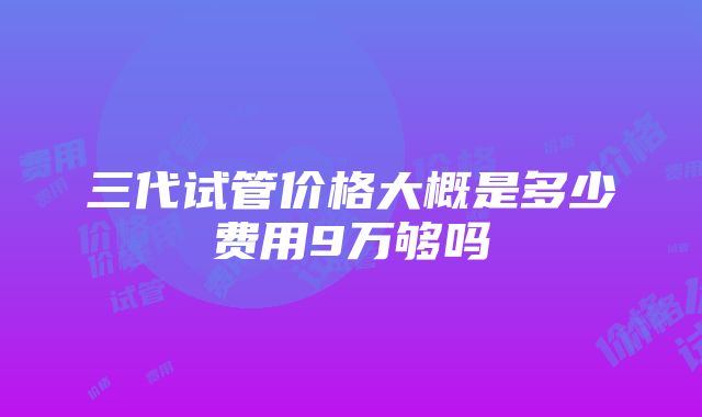 三代试管价格大概是多少费用9万够吗