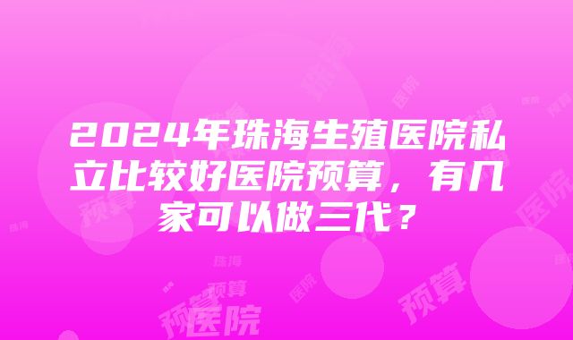 2024年珠海生殖医院私立比较好医院预算，有几家可以做三代？