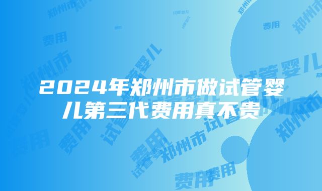 2024年郑州市做试管婴儿第三代费用真不贵