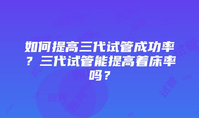 如何提高三代试管成功率？三代试管能提高着床率吗？