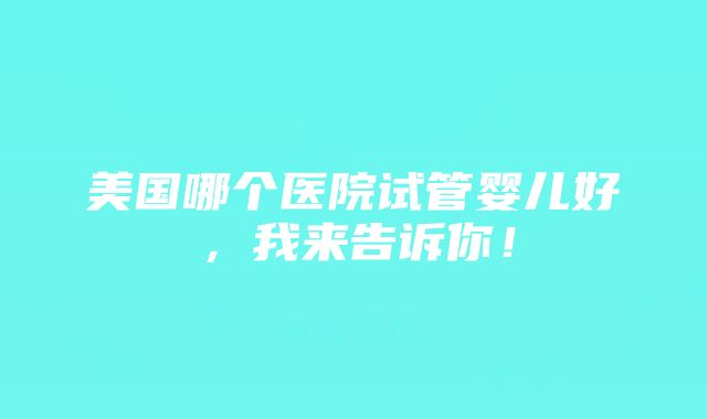 美国哪个医院试管婴儿好，我来告诉你！