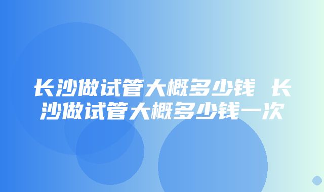 长沙做试管大概多少钱 长沙做试管大概多少钱一次