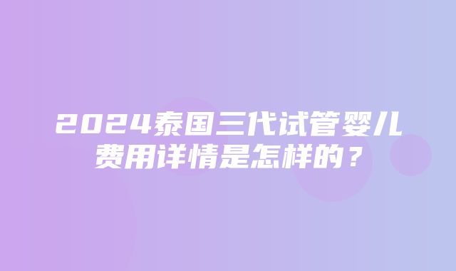 2024泰国三代试管婴儿费用详情是怎样的？