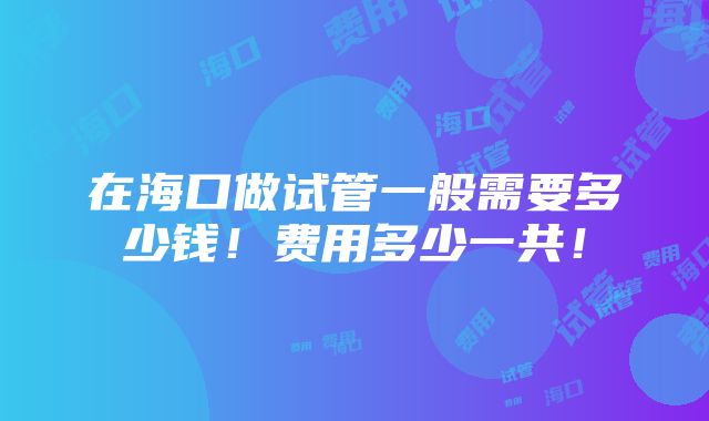 在海口做试管一般需要多少钱！费用多少一共！