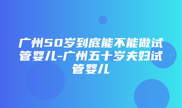 广州50岁到底能不能做试管婴儿-广州五十岁夫妇试管婴儿