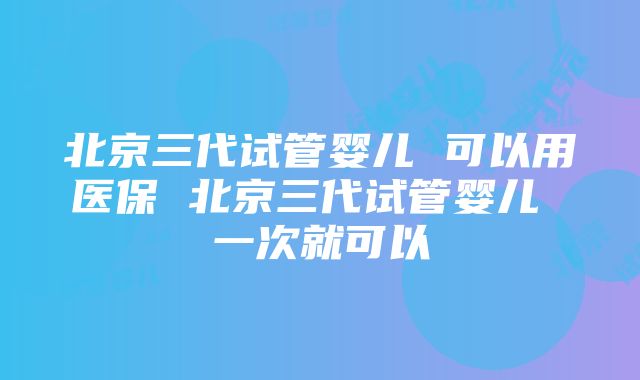 北京三代试管婴儿 可以用医保 北京三代试管婴儿 一次就可以