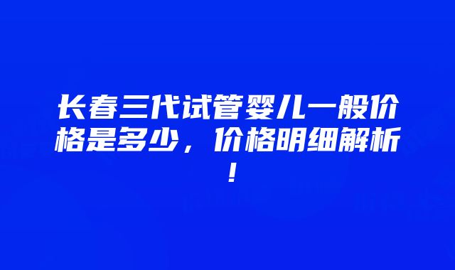 长春三代试管婴儿一般价格是多少，价格明细解析！