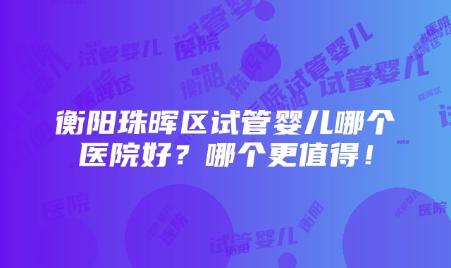 衡阳珠晖区试管婴儿哪个医院好？哪个更值得！