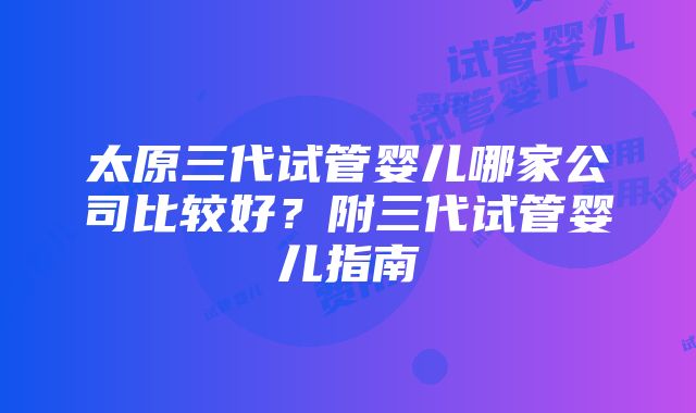 太原三代试管婴儿哪家公司比较好？附三代试管婴儿指南