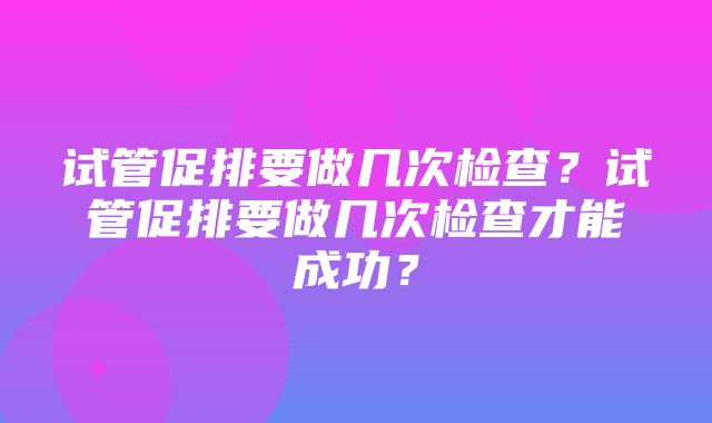 试管促排要做几次检查？试管促排要做几次检查才能成功？