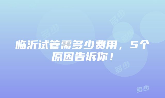 临沂试管需多少费用，5个原因告诉你！