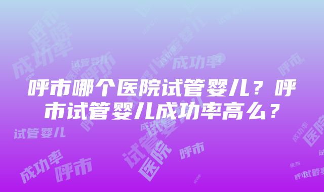 呼市哪个医院试管婴儿？呼市试管婴儿成功率高么？