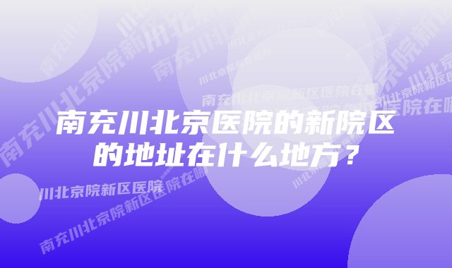 南充川北京医院的新院区的地址在什么地方？