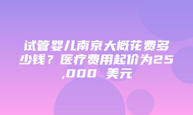 试管婴儿南京大概花费多少钱？医疗费用起价为25,000 美元