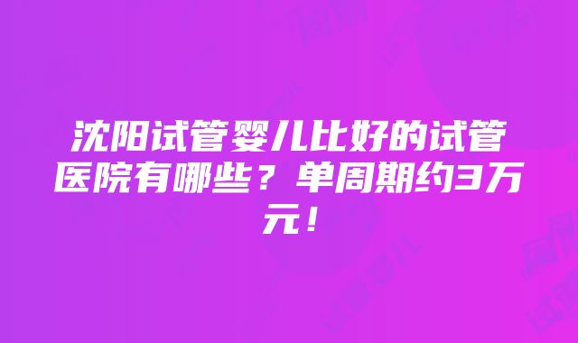 沈阳试管婴儿比好的试管医院有哪些？单周期约3万元！