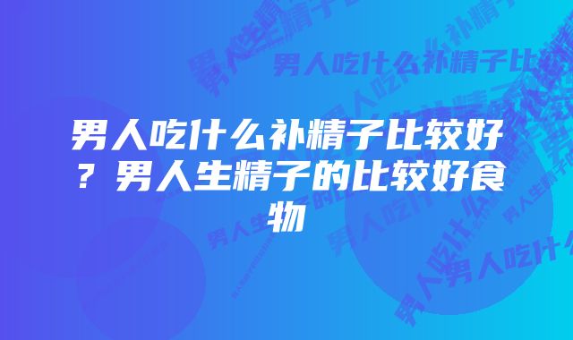 男人吃什么补精子比较好？男人生精子的比较好食物