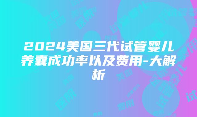 2024美国三代试管婴儿养囊成功率以及费用-大解析