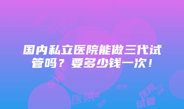 国内私立医院能做三代试管吗？要多少钱一次！