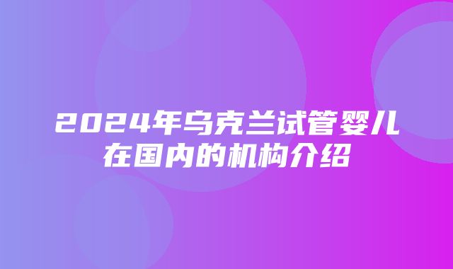 2024年乌克兰试管婴儿在国内的机构介绍