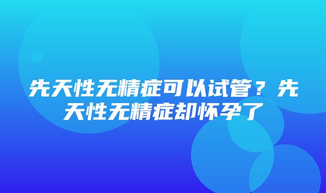 先天性无精症可以试管？先天性无精症却怀孕了