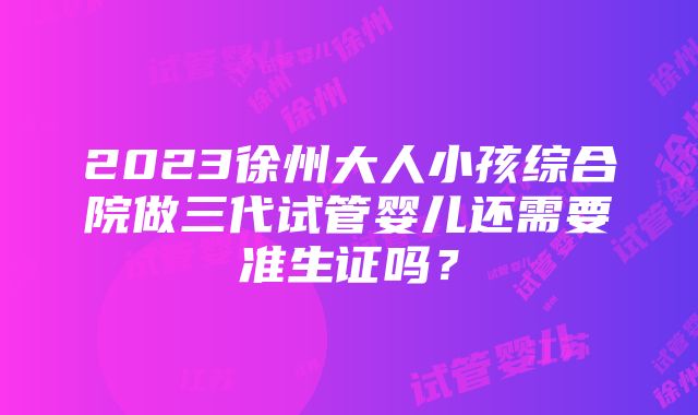 2023徐州大人小孩综合院做三代试管婴儿还需要准生证吗？