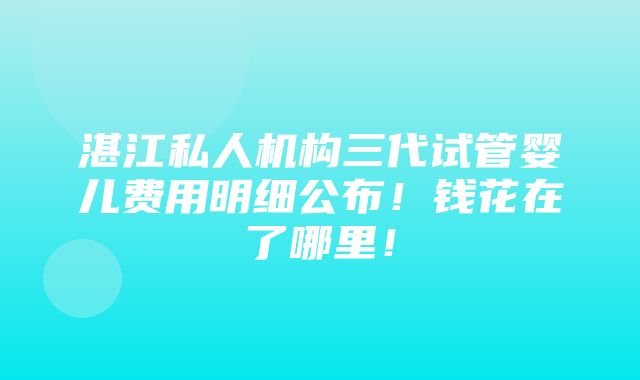 湛江私人机构三代试管婴儿费用明细公布！钱花在了哪里！