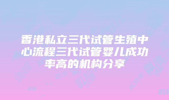 香港私立三代试管生殖中心流程三代试管婴儿成功率高的机构分享