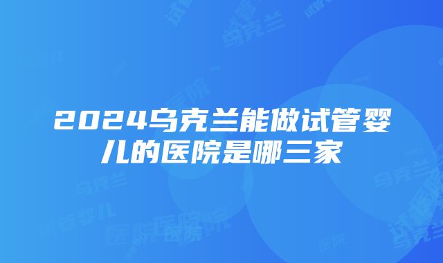 2024乌克兰能做试管婴儿的医院是哪三家