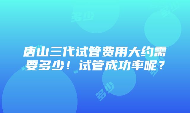 唐山三代试管费用大约需要多少！试管成功率呢？