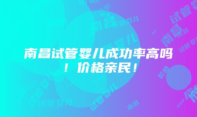 南昌试管婴儿成功率高吗！价格亲民！