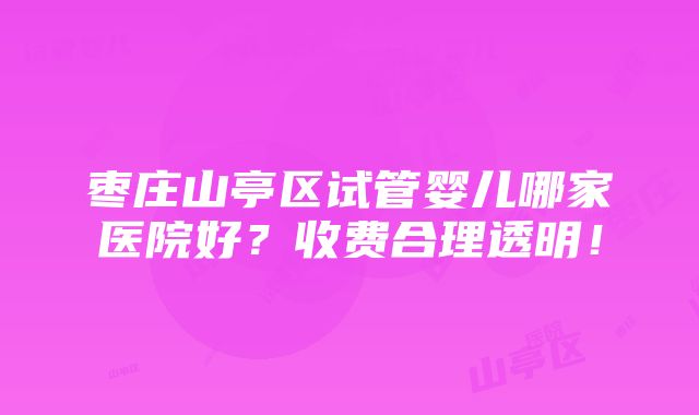 枣庄山亭区试管婴儿哪家医院好？收费合理透明！