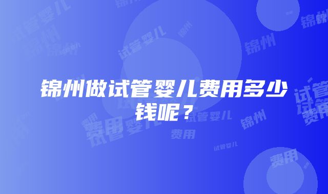 锦州做试管婴儿费用多少钱呢？