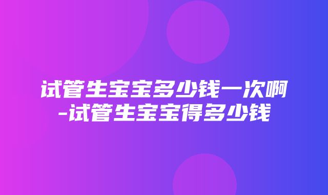 试管生宝宝多少钱一次啊-试管生宝宝得多少钱