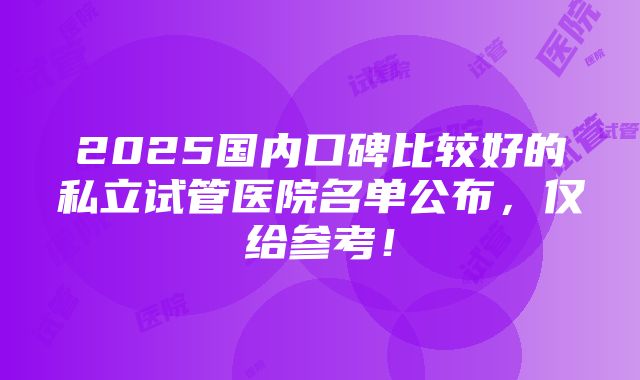 2025国内口碑比较好的私立试管医院名单公布，仅给参考！