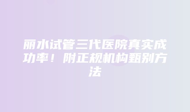 丽水试管三代医院真实成功率！附正规机构甄别方法