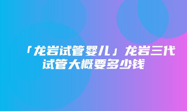 「龙岩试管婴儿」龙岩三代试管大概要多少钱