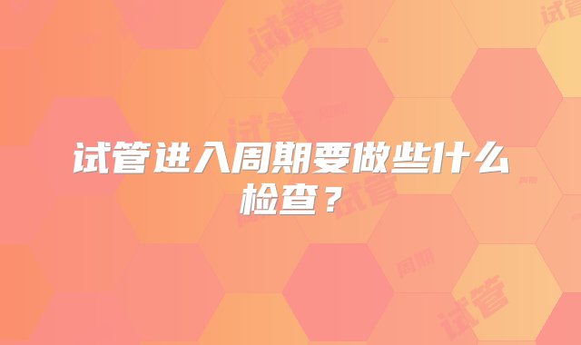 试管进入周期要做些什么检查？