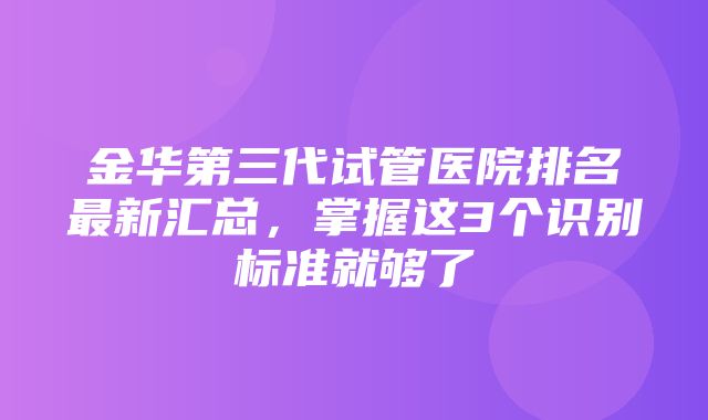 金华第三代试管医院排名最新汇总，掌握这3个识别标准就够了