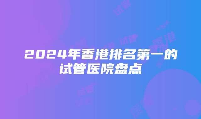 2024年香港排名第一的试管医院盘点