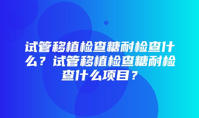 试管移植检查糖耐检查什么？试管移植检查糖耐检查什么项目？