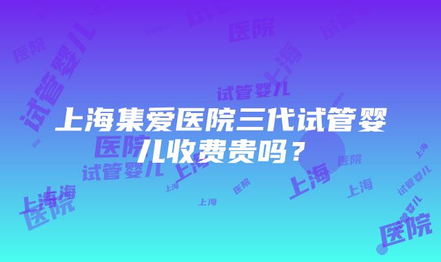 上海集爱医院三代试管婴儿收费贵吗？