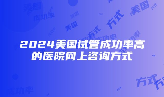 2024美国试管成功率高的医院网上咨询方式